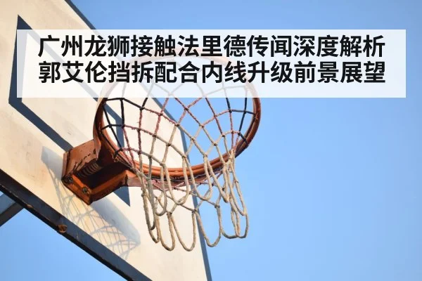 广州龙狮接触法里德传闻深度解析郭艾伦挡拆配合内线升级前景展望